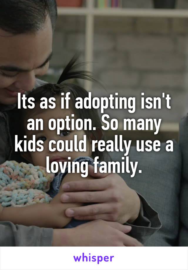 Its as if adopting isn't an option. So many kids could really use a loving family.