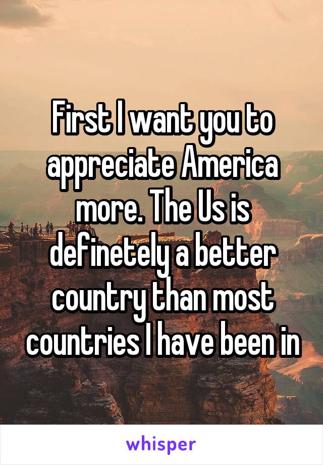 First I want you to appreciate America more. The Us is definetely a better country than most countries I have been in