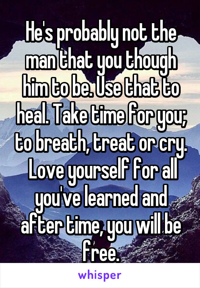 He's probably not the man that you though him to be. Use that to heal. Take time for you; to breath, treat or cry.  Love yourself for all you've learned and after time, you will be free.