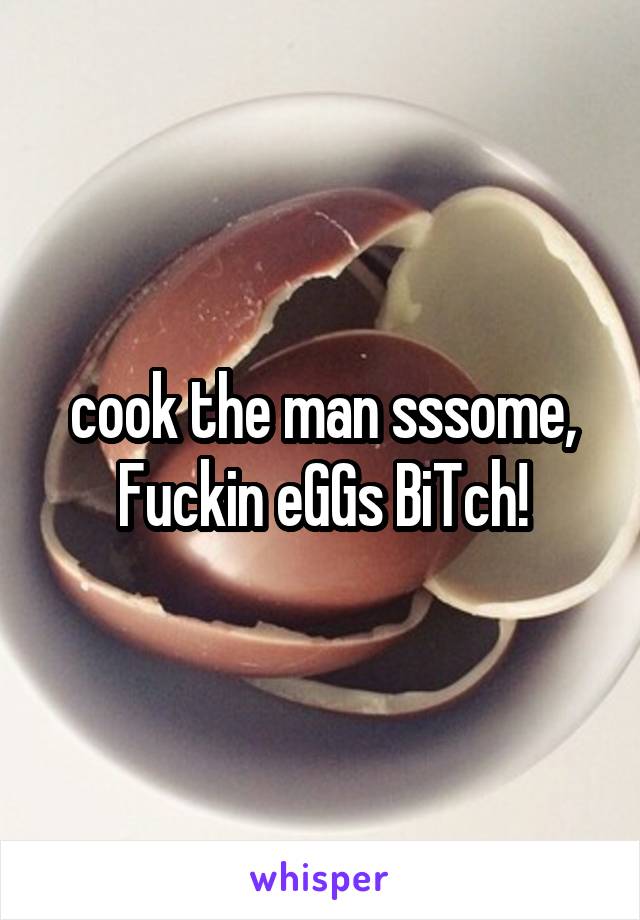 cook the man sssome, Fuckin eGGs BiTch!