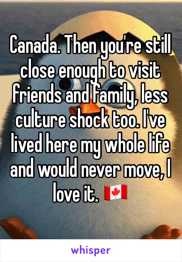 Canada. Then you're still close enough to visit friends and family, less culture shock too. I've lived here my whole life and would never move, I love it. 🇨🇦