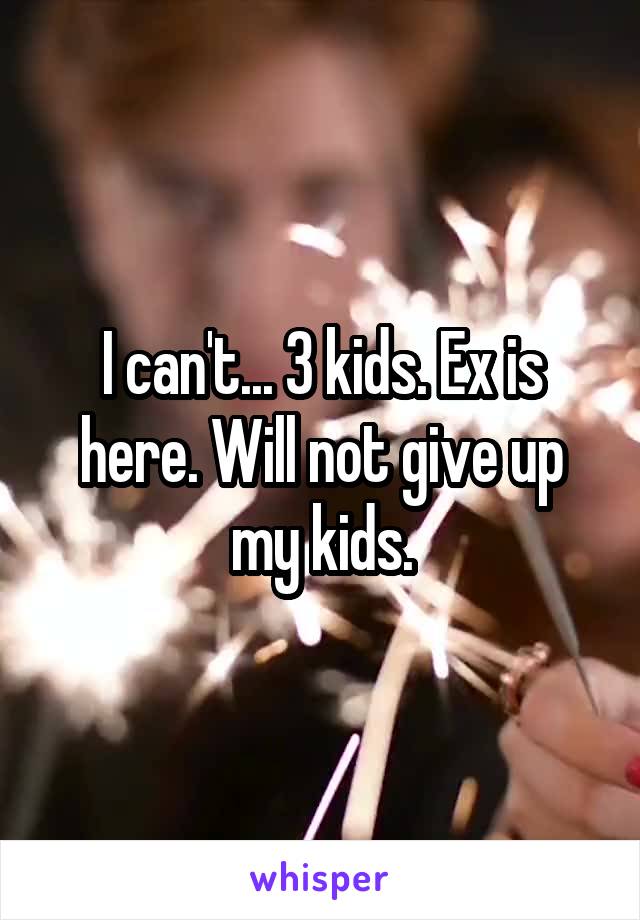 I can't... 3 kids. Ex is here. Will not give up my kids.