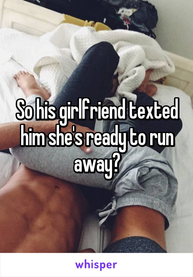 So his girlfriend texted him she's ready to run away?