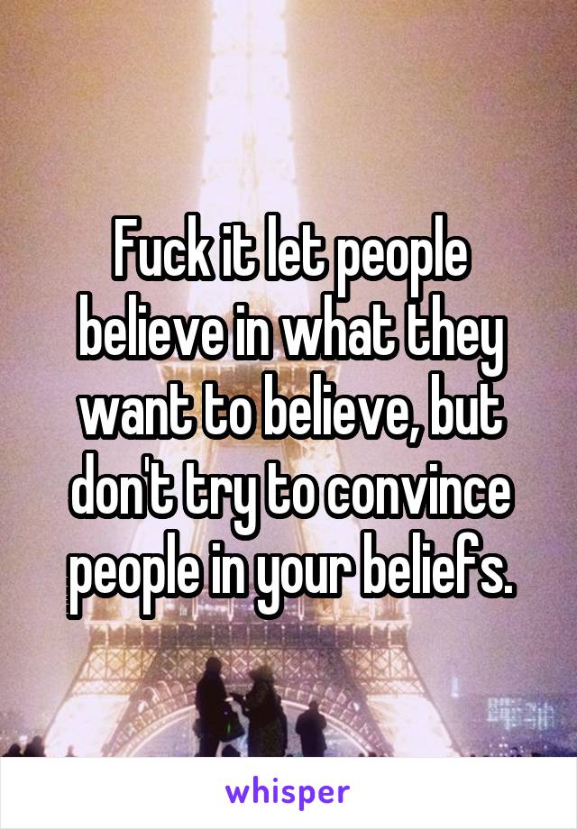 Fuck it let people believe in what they want to believe, but don't try to convince people in your beliefs.