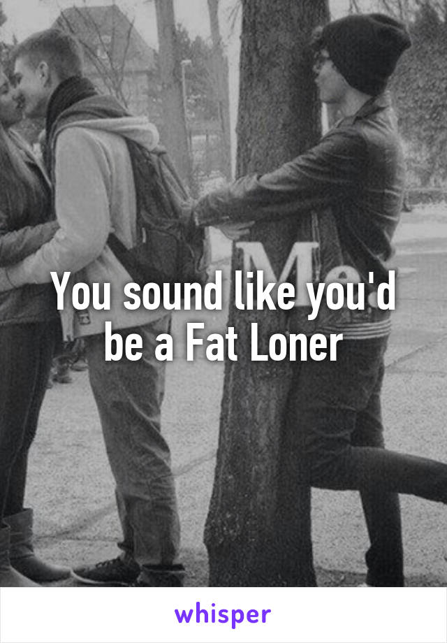 You sound like you'd be a Fat Loner