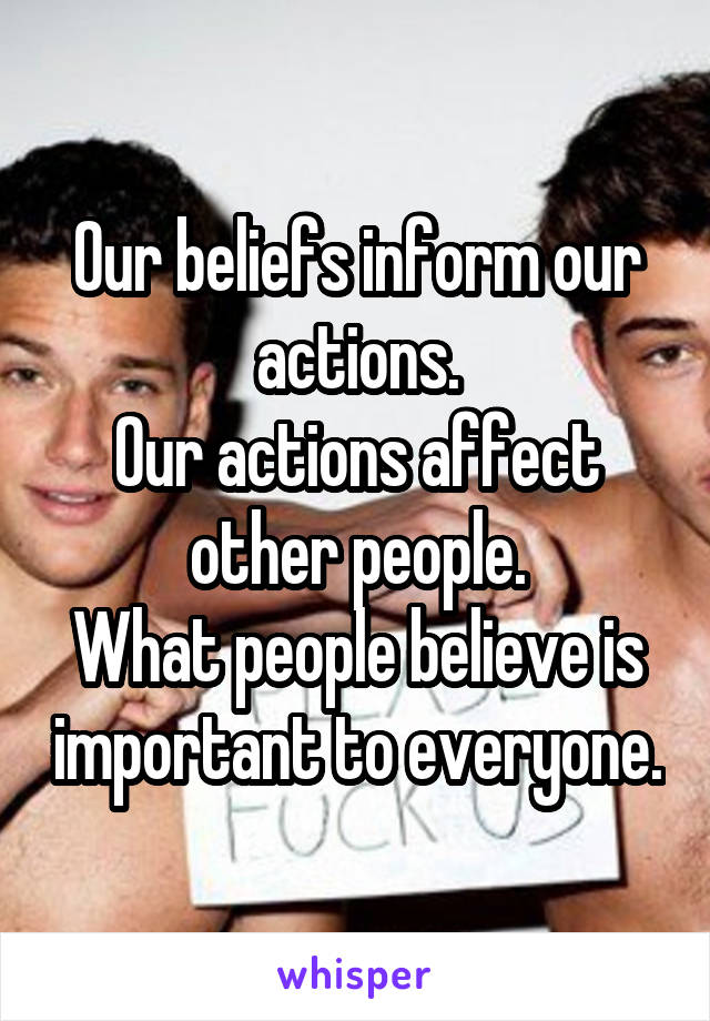 Our beliefs inform our actions.
Our actions affect other people.
What people believe is important to everyone.