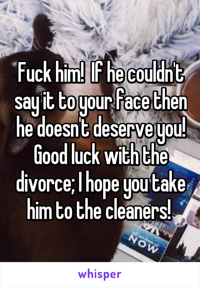 Fuck him!  If he couldn't say it to your face then he doesn't deserve you! Good luck with the divorce; I hope you take him to the cleaners! 