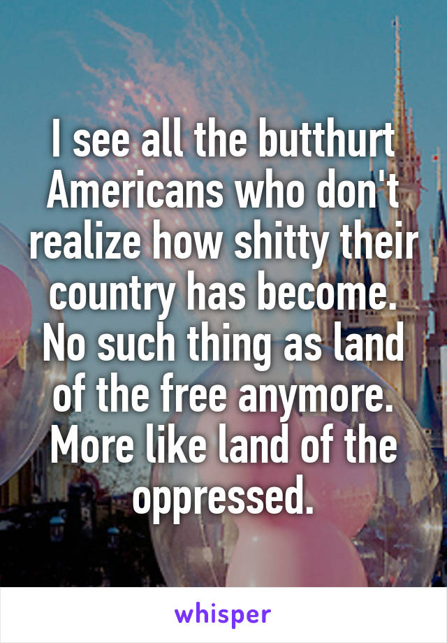 I see all the butthurt Americans who don't realize how shitty their country has become. No such thing as land of the free anymore. More like land of the oppressed.