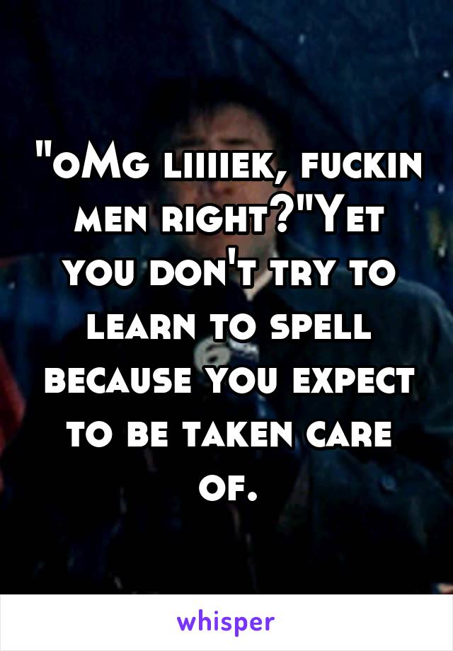 "oMg liiiiek, fuckin men right?"Yet you don't try to learn to spell because you expect to be taken care of.