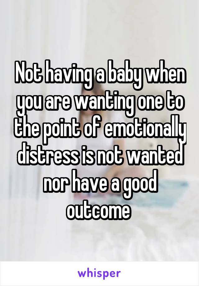 Not having a baby when you are wanting one to the point of emotionally distress is not wanted nor have a good outcome 