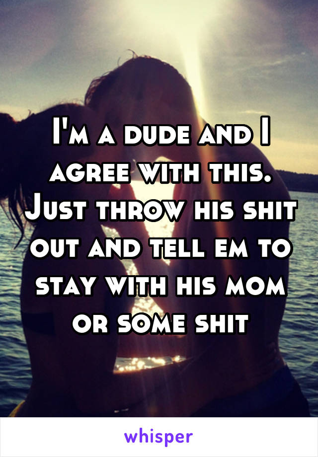 I'm a dude and I agree with this. Just throw his shit out and tell em to stay with his mom or some shit