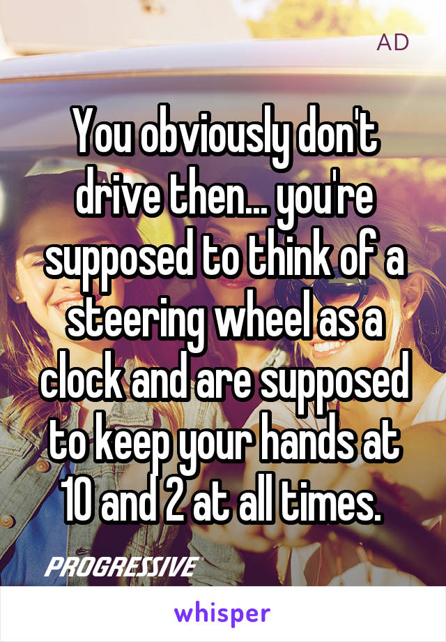 You obviously don't drive then... you're supposed to think of a steering wheel as a clock and are supposed to keep your hands at 10 and 2 at all times. 
