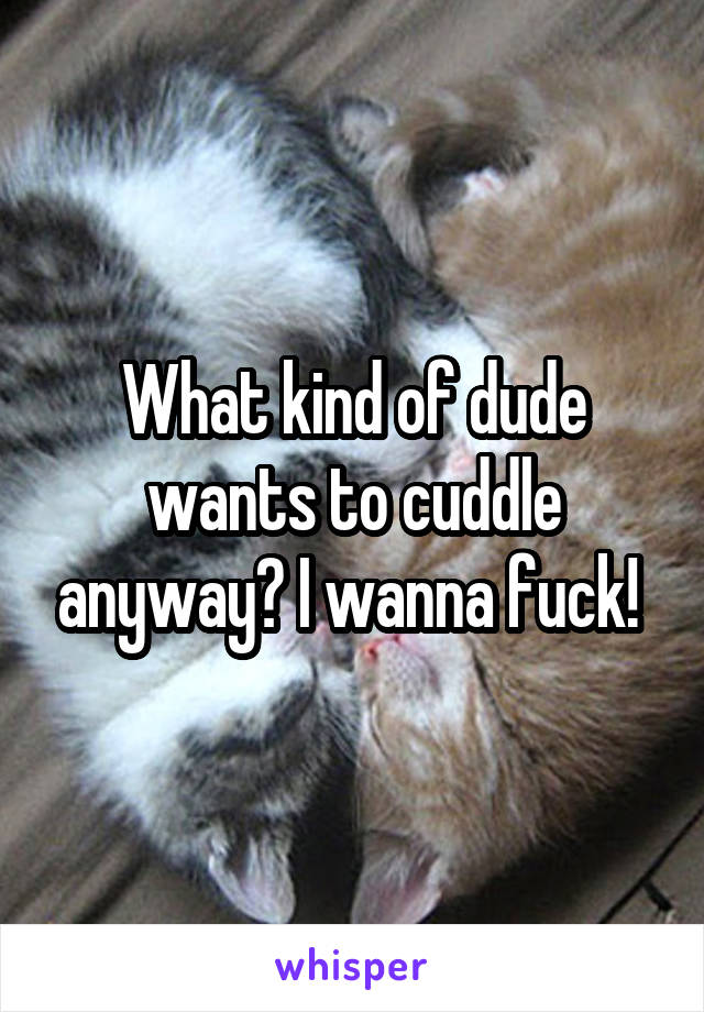 What kind of dude wants to cuddle anyway? I wanna fuck! 