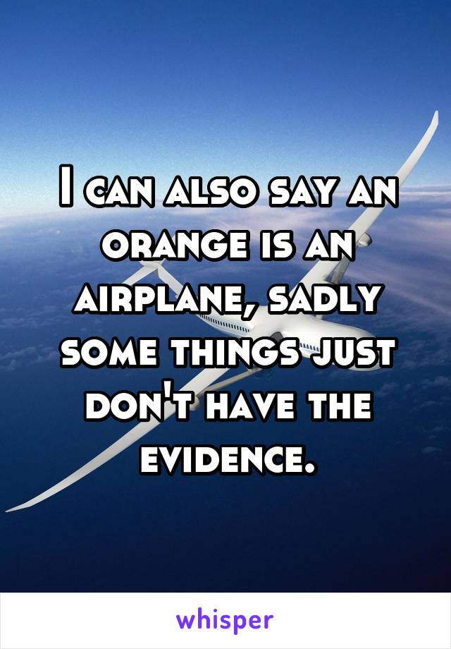 I can also say an orange is an airplane, sadly some things just don't have the evidence.