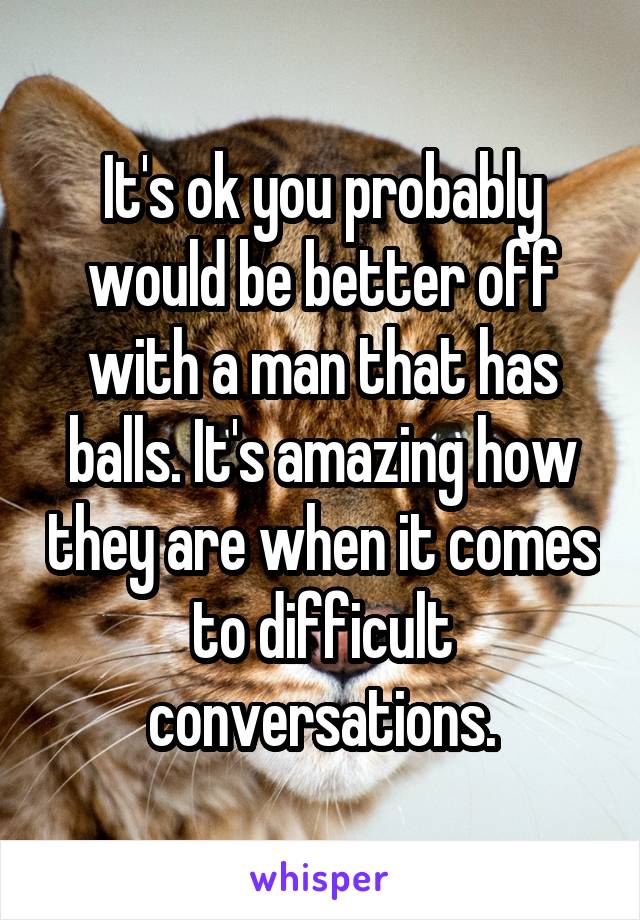 It's ok you probably would be better off with a man that has balls. It's amazing how they are when it comes to difficult conversations.