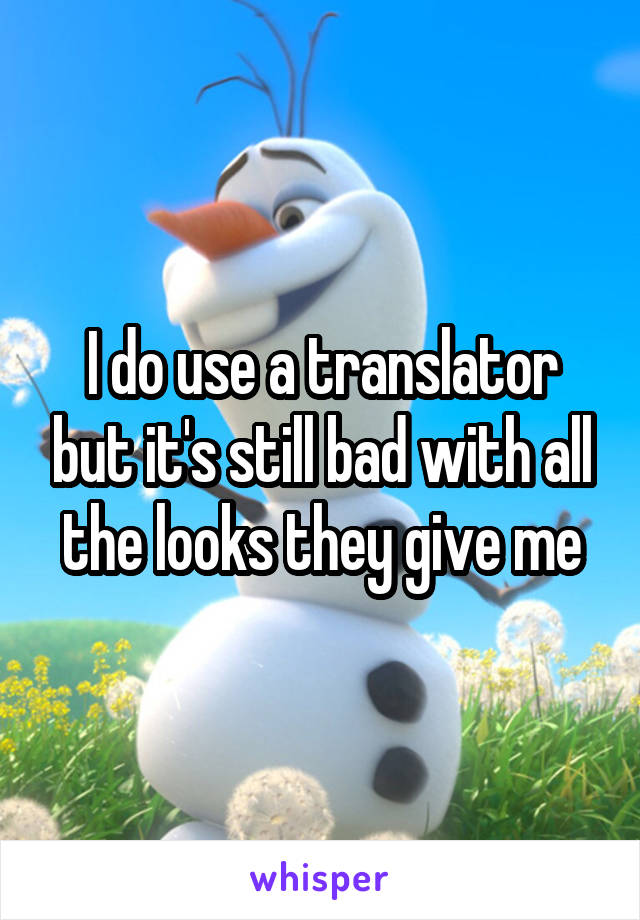 I do use a translator but it's still bad with all the looks they give me