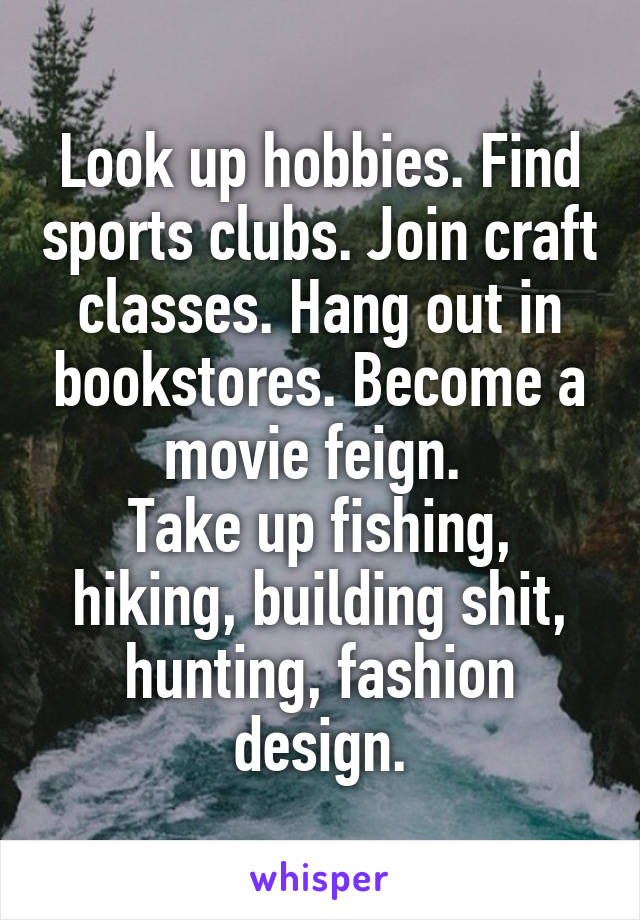 Look up hobbies. Find sports clubs. Join craft classes. Hang out in bookstores. Become a movie feign. 
Take up fishing, hiking, building shit, hunting, fashion design.