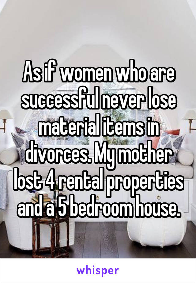 As if women who are successful never lose material items in divorces. My mother lost 4 rental properties and a 5 bedroom house.