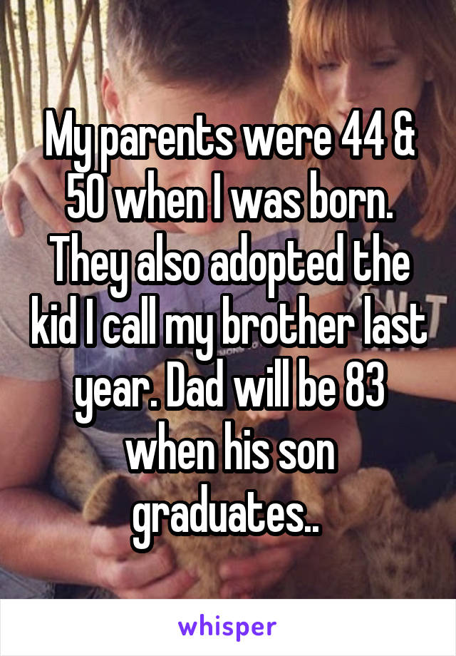 My parents were 44 & 50 when I was born. They also adopted the kid I call my brother last year. Dad will be 83 when his son graduates.. 
