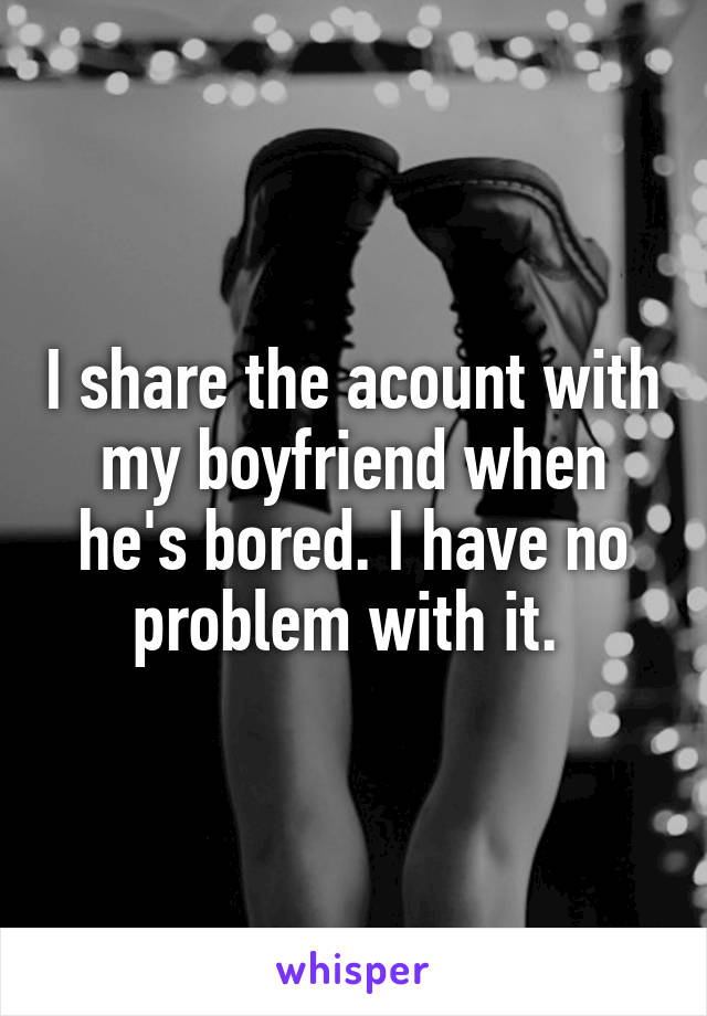 I share the acount with my boyfriend when he's bored. I have no problem with it. 