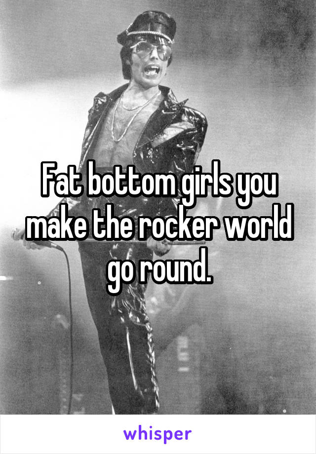 Fat bottom girls you make the rocker world go round.
