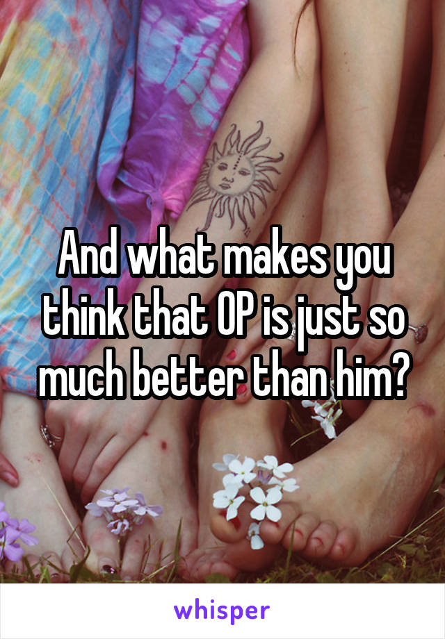 And what makes you think that OP is just so much better than him?