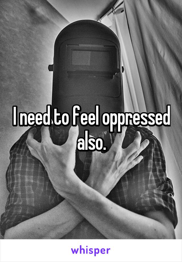 I need to feel oppressed also.