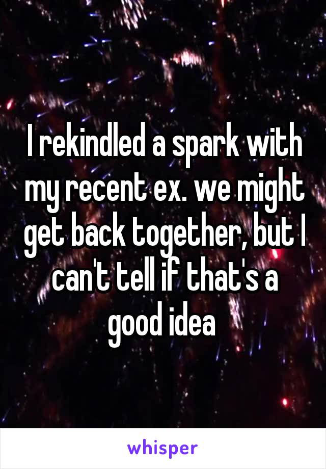 I rekindled a spark with my recent ex. we might get back together, but I can't tell if that's a good idea 