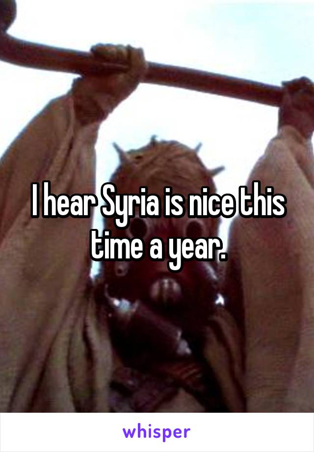 I hear Syria is nice this time a year.
