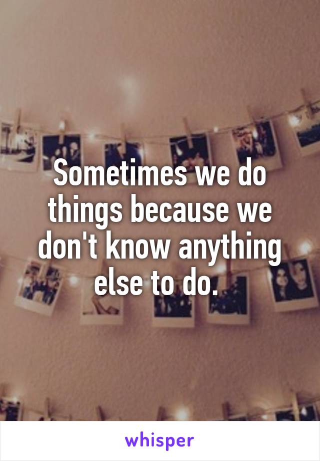 Sometimes we do things because we don't know anything else to do. 
