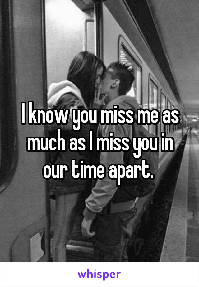 I know you miss me as much as I miss you in our time apart. 
