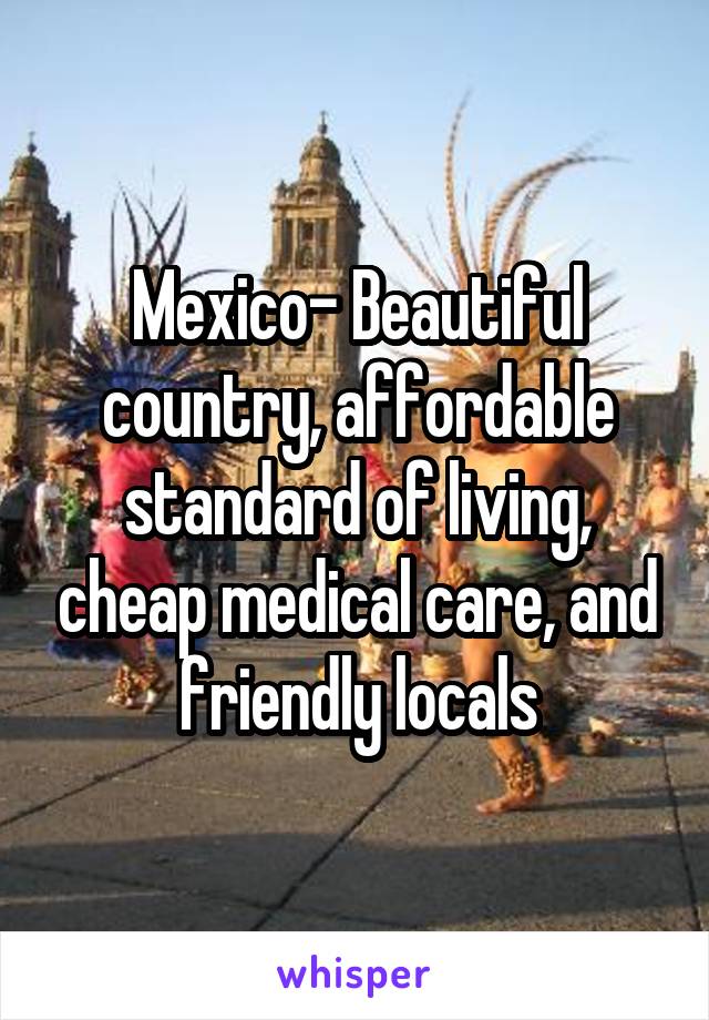 Mexico- Beautiful country, affordable standard of living, cheap medical care, and friendly locals