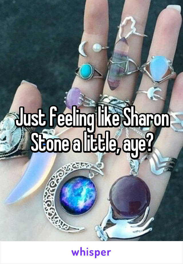 Just feeling like Sharon Stone a little, aye?