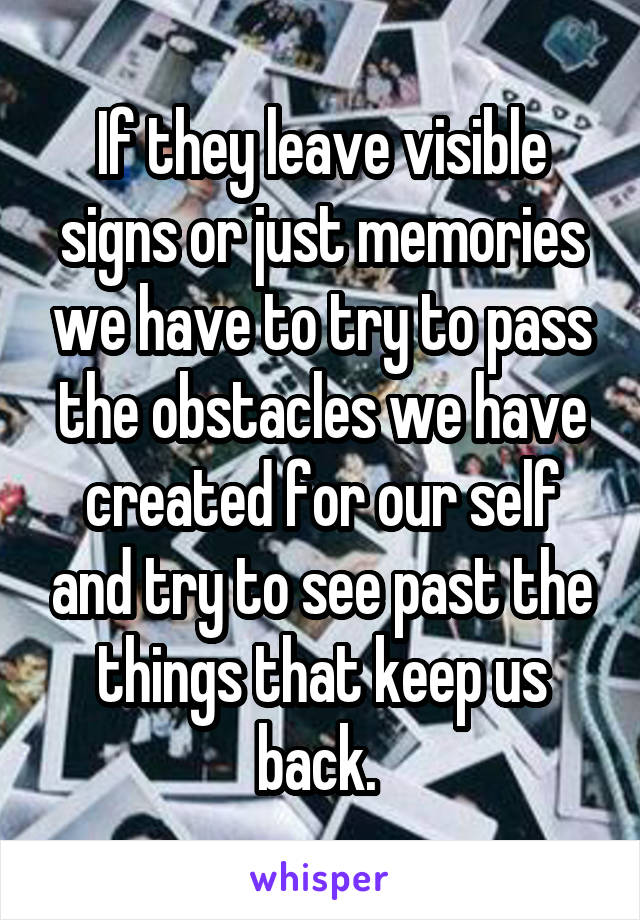 If they leave visible signs or just memories we have to try to pass the obstacles we have created for our self and try to see past the things that keep us back. 