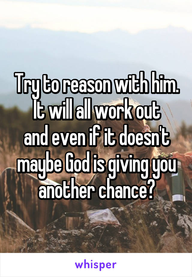 Try to reason with him.
It will all work out
and even if it doesn't maybe God is giving you another chance?