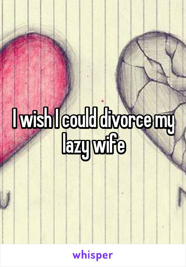 I wish I could divorce my lazy wife