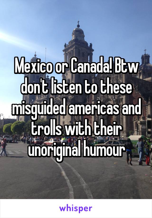 Mexico or Canada! Btw don't listen to these misguided americas and trolls with their unoriginal humour