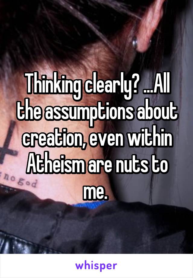 Thinking clearly? ...All the assumptions about creation, even within Atheism are nuts to me. 