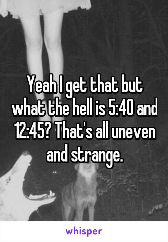 Yeah I get that but what the hell is 5:40 and 12:45? That's all uneven and strange.