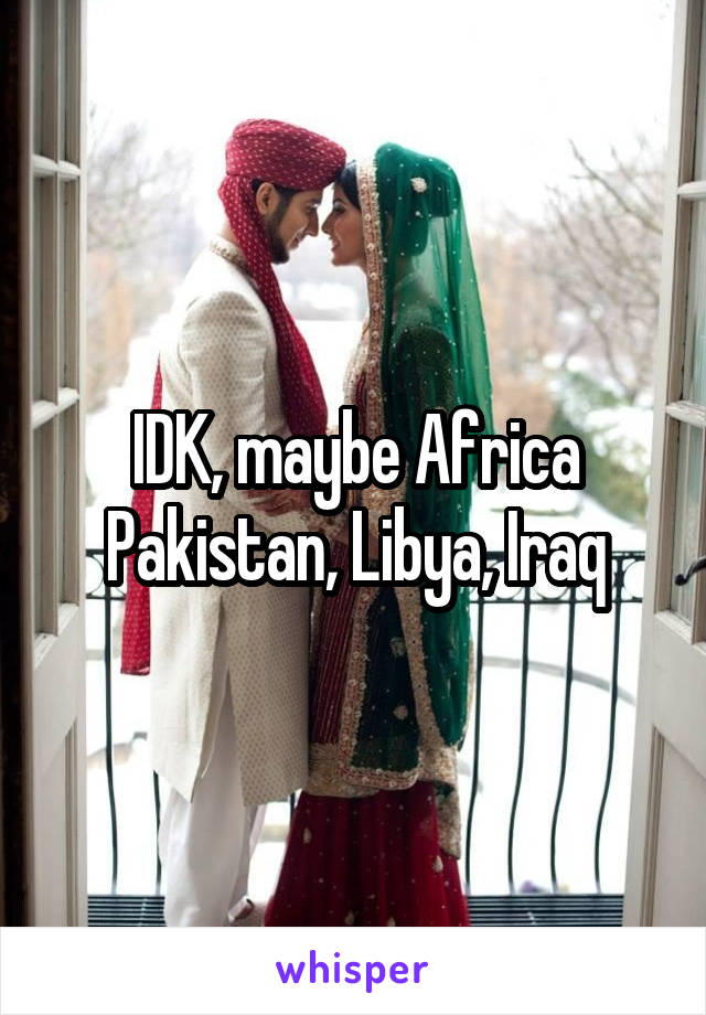 IDK, maybe Africa Pakistan, Libya, Iraq