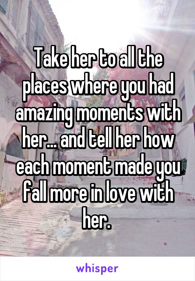 Take her to all the places where you had amazing moments with her... and tell her how each moment made you fall more in love with her. 