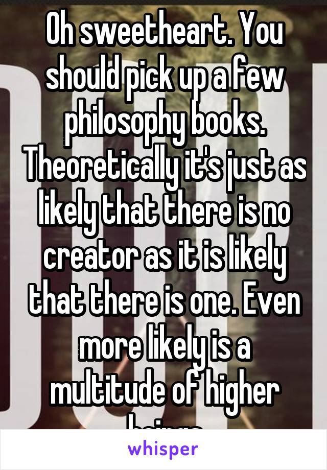 Oh sweetheart. You should pick up a few philosophy books. Theoretically it's just as likely that there is no creator as it is likely that there is one. Even more likely is a multitude of higher beings
