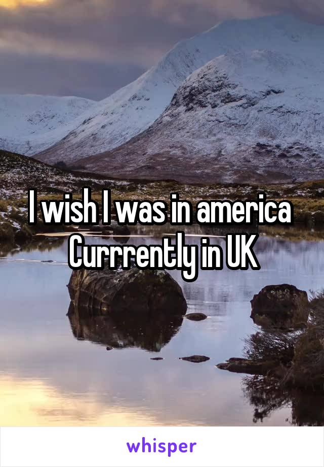 I wish I was in america 
Currrently in UK