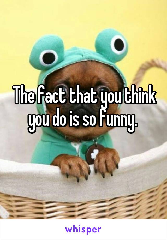 The fact that you think you do is so funny. 
