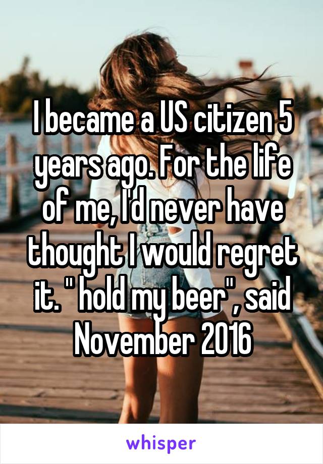 I became a US citizen 5 years ago. For the life of me, I'd never have thought I would regret it. " hold my beer", said November 2016