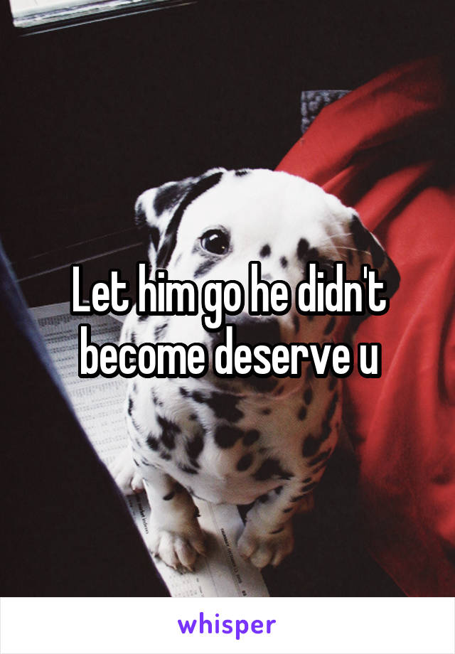 Let him go he didn't become deserve u