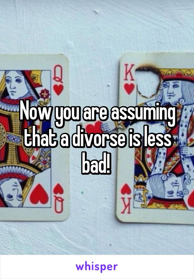 Now you are assuming that a divorse is less bad! 