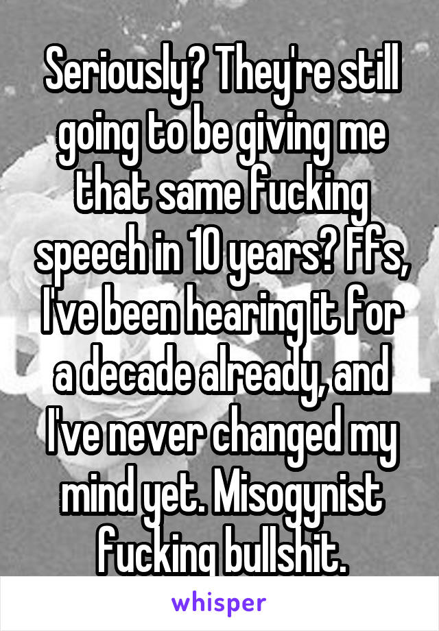 Seriously? They're still going to be giving me that same fucking speech in 10 years? Ffs, I've been hearing it for a decade already, and I've never changed my mind yet. Misogynist fucking bullshit.