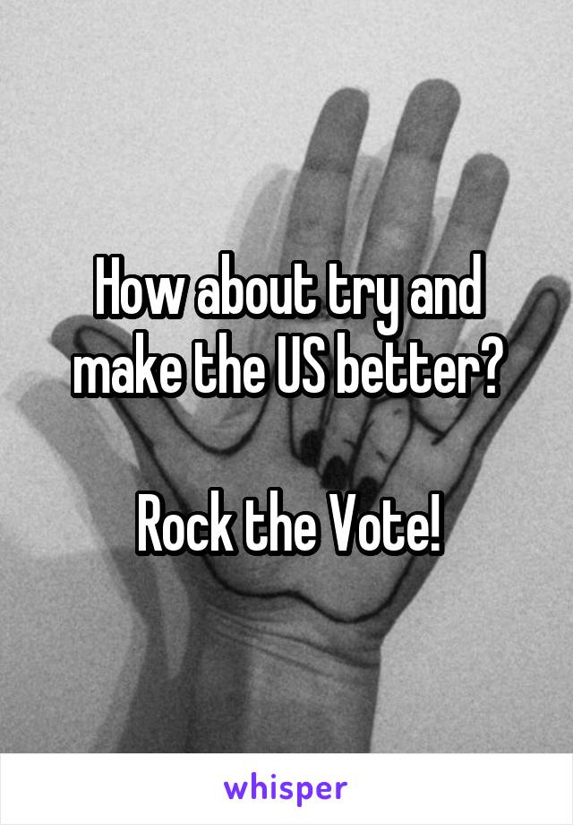 How about try and make the US better?

Rock the Vote!