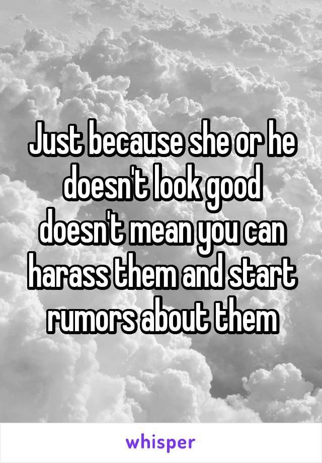 Just because she or he doesn't look good doesn't mean you can harass them and start rumors about them